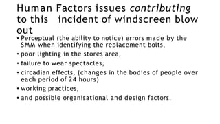 Human Factors issues contributing
to this incident of windscreen blow
out
• Perceptual (the ability to notice) errors made by the
SMM when identifying the replacement bolts,
• poor lighting in the stores area,
• failure to wear spectacles,
• circadian effects, (changes in the bodies of people over
each period of 24 hours)
• working practices,
• and possible organisational and design factors.
 