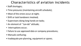 Characteristics of aviation incidents
• Staff shortages;
• Time pressures (maintaining aircraft schedule);
• Most of the errors occur at night;
• Shift or task handovers involved;
• Supervisors doing long hands-on tasks;
• An element of “can-do” attitude;
• Interruptions occur;
• Failure to use approved data or company procedures;
• Manuals confusing;
• Inadequate pre-planning, equipment or spares.
 