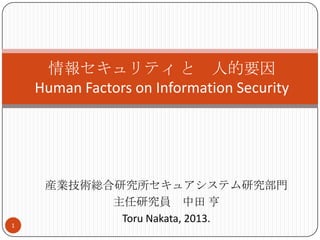 産業技術総合研究所セキュアシステム研究部門
主任研究員 中田 亨
Toru Nakata, 2013.
情報セキュリティ と 人的要因
Human Factors on Information Security
1
 