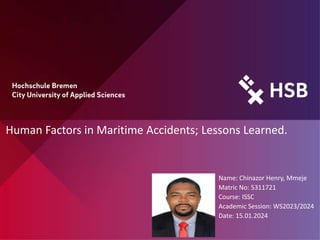Human Factors in Maritime Accidents; Lessons Learned.
Name: Chinazor Henry, Mmeje
Matric No: 5311721
Course: ISSC
Academic Session: WS2023/2024
Date: 15.01.2024
 