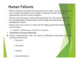 Human Failures
• 90% of workforce accidents have human error as cause . But generally human
error is taken as operator error though in majority of cases measure of
responsibility lies with system designers
• Human error has causes, some understood some not. But human errors can
be controlled both through proper system design and organization and
management factors.
• Human error was a factor in almost all the highly publicised accidents in the
recent history.
 Clapham, Ladbroke grove, Southall rail accidents
 Limitations of human behaviour
 Human characteristics that can lead to difficulties interacting with the
working environment:
 Attention
 Perception
 Memory
 Logical Reasoning
12
 