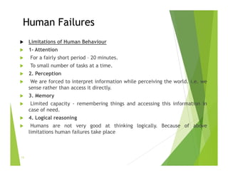 Human Failures
 Limitations of Human Behaviour
 1- Attention
 For a fairly short period – 20 minutes.
 To small number of tasks at a time.
 2. Perception
 We are forced to interpret information while perceiving the world. i.e. we
sense rather than access it directly.
 3. Memory
 Limited capacity - remembering things and accessing this information in
case of need.
 4. Logical reasoning
 Humans are not very good at thinking logically. Because of above
limitations human failures take place
13
 