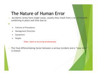 The Nature of Human Error
 Accidents rarely have single cause, usually they result from a no. of hazards
combining in place and time due to

 Failures of Procedures
 Management Direction
 Equipment
 People
Either latent or occurring simultaneously
 The final differentiating factor between a serious incident and a “near miss”
is chance
16
 
