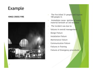 Example
• The fire killed 31 people and injured
100 people in
• Immediate cause- ignition of waste
material beneath an old escalator
• The incident was due to
- failures in overall management
- Design Failure
- Installation Failure
- Maintenance failure
- Communication Failure
- Failures in Training
- Failures of Emergency procedures
KINGS CROSS FIRE
17
 