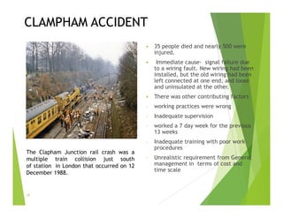 CLAMPHAM ACCIDENT
 35 people died and nearly 500 were
injured.
 Immediate cause- signal failure due
to a wiring fault. New wiring had been
installed, but the old wiring had been
left connected at one end, and loose
and uninsulated at the other.
 There was other contributing factors
- working practices were wrong
- Inadequate supervision
- worked a 7 day week for the previous
13 weeks
- Inadequate training with poor work
procedures
- Unrealistic requirement from General
management in terms of cost and
time scale
18
The Clapham Junction rail crash was a
multiple train collision just south
of station in London that occurred on 12
December 1988.
 