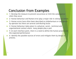 Conclusion from Examples
 1- Develop the measure to prevent occurrence or limit the consequence
when they occur
 2- Human behaviour and Human error play a major role in railway accidents
 3- Human errors have often been described as misbehaviours or negligence
by operator but there are several contributing factor
 4- Human behaviour takes place in a physical, social , technical and
organizational context where many people play a part
 5- At each interface point, there is a need to define the human process and
the expected performance
 6- identify the possible sources of errors and mitigate them by design or
process.
19
 