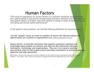 Human Factors
“The study of ergonomics (or human factors) is a scientific discipline concerned with
the understanding of interactions among human and other elements and the profession
that applies theory, principles, data and methods to design in order to optimize human
well-being and overall system performance”
In the specific railway domain, we find the following definition for Human Factors:
“all the ‘people’ issues we need to consider to assure the lifelong safety and
effectiveness of a system or organisation”[RSSB, Understanding Human Factors]
Human factor: A scientific discipline that applies systematic methods and
knowledge about people to evaluate and improve the interaction between
individuals, technology and organisations. The aim is to create a working
environment (that to the largest extent possible) contributes to achieving healthy,
effective and safe operations
[MTO Safety, “Study on the assessment and the acceptance of risks related to human interactions within the European
railways” – Final report. http://www.era.europa.eu/The-Agency/Procurement/Pages/ERA_2011_SAF_OP_02.aspx ]
2
 