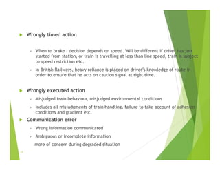  Wrongly timed action
 When to brake – decision depends on speed. Will be different if driver has just
started from station, or train is travelling at less than line speed, train is subject
to speed restriction etc.
 In British Railways, heavy reliance is placed on driver’s knowledge of route in
order to ensure that he acts on caution signal at right time.
 Wrongly executed action
 Misjudged train behaviour, misjudged environmental conditions
 Includes all misjudgments of train handling, failure to take account of adhesion
conditions and gradient etc.
 Communication error
 Wrong information communicated
 Ambiguous or incomplete information
more of concern during degraded situation
21
 