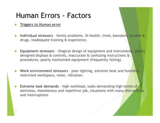 Human Errors - Factors
 Triggers to Human error
 Individual stressors – family problems, ill-health, tired, boredom, alcohol &
drugs, inadequate training & experience.
 Equipment stressors – illogical design of equipment and instruments, poorly
designed displays & controls, inaccurate & confusing instructions &
procedures, poorly maintained equipment (frequently failing).
 Work environment stressors – poor lighting, extreme heat and humidity,
restricted workspace, noise, vibration.
 Extreme task demands – high workload, tasks demanding high levels of
alertness, monotonous and repetitive job, situations with many distractions
and interruptions
22
 