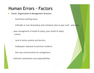 Human Errors - Factors
 Social, Organization & Management Stressors
- Insufficient staffing levels,
- Inflexible or over-demanding work schedules (due to poor work planning),
- poor management of health & safety, poor health & safety
culture,
- Lack of safety systems and barriers,
- Inadequate responses to previous incidents,
- One way communication by management,
- Deficient coordination and responsibilities
23
 