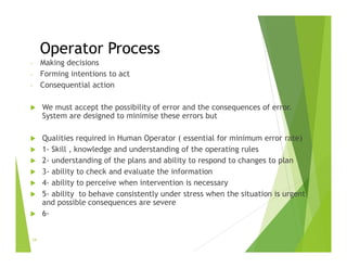 Operator Process
- Making decisions
- Forming intentions to act
- Consequential action
 We must accept the possibility of error and the consequences of error.
System are designed to minimise these errors but
 Qualities required in Human Operator ( essential for minimum error rate)
 1- Skill , knowledge and understanding of the operating rules
 2- understanding of the plans and ability to respond to changes to plan
 3- ability to check and evaluate the information
 4- ability to perceive when intervention is necessary
 5- ability to behave consistently under stress when the situation is urgent
and possible consequences are severe
 6-
24
 