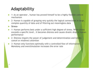 Adaptability
 1- As an operator , human has proved himself to be a highly flexible control
mechanism
 2- Human is capable of grasping very quickly the logical connections in large,
complex quantity of data and of filtering out meaningless data
 Stress-
 1- Human performs best under a sufficient high degree of stress. When stress
exceeds a specific level , it becomes distress and causes drastic drop in human
performance
 2- Distress impairs the power of judgement and determination and totally
cancel or misdirect attention
 3- Human only functions optimally with a controlled flow of information.
Monotony and overstimulation increases the error rate
28
 
