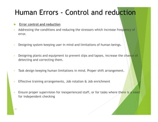 Human Errors - Control and reduction
 Error control and reduction
• Addressing the conditions and reducing the stressors which increase frequency of
error.
• Designing system keeping user in mind and limitations of human beings.
• Designing plants and equipment to prevent slips and lapses, increase the chance of
detecting and correcting them.
• Task design keeping human limitations in mind. Proper shift arrangement.
• Effective training arrangements, Job rotation & Job enrichment
• Ensure proper supervision for inexperienced staff, or for tasks where there is a need
for independent checking
29
 