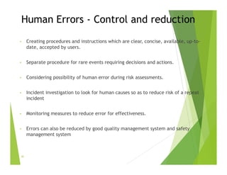 Human Errors - Control and reduction
• Creating procedures and instructions which are clear, concise, available, up-to-
date, accepted by users.
• Separate procedure for rare events requiring decisions and actions.
• Considering possibility of human error during risk assessments.
• Incident investigation to look for human causes so as to reduce risk of a repeat
incident
• Monitoring measures to reduce error for effectiveness.
• Errors can also be reduced by good quality management system and safety
management system
30
 