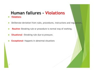 Human failures - Violations
 Violations
 Deliberate deviation from rules, procedures, instructions and regulations.
 Routine- Breaking rule or procedure is normal way of working.
 Situational - Breaking rule due to pressure.
 Exceptional- Happens in abnormal situations
31
 