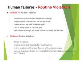 Human failures - Routine Violations
 Reasons for Routine Violation
 The desire to cut corners to save time and energy
 The perception that the rules are too restrictive
 The belief that the rules no longer apply
 Lack of enforcement of the rule; and
 New workers starting a job where routine violations are the norm
 Reducing Routine Violations
 Routine monitoring
 Improve design that does not allow corner cutting
 Involve people in making rules. Do away with unnecessary rules.
 Increase awareness. Explain the reasons behind certain rules or procedures and
their relevance
32
 