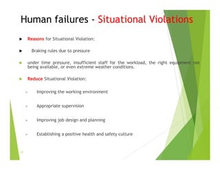 Human failures - Situational Violations
 Reasons for Situational Violation:
 Braking rules due to pressure
 under time pressure, insufficient staff for the workload, the right equipment not
being available, or even extreme weather conditions.
 Reduce Situational Violation:
 Improving the working environment
 Appropriate supervision
 Improving job design and planning
 Establishing a positive health and safety culture
33
 