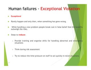 Human failures - Exceptional Violation
 Exceptional
 Rarely happen and only then, when something has gone wrong.
 While handling a new problem people break rule in false belief that the benefits
outweigh the risks.
 Steps to reduce:
 Provide training and organise drills for handling abnormal and emergency
situations
 Think during risk assessment
 Try to reduce the time pressure on staff to act quickly in novel situations
34
 