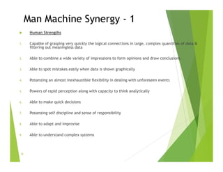 Man Machine Synergy - 1
 Human Strengths
1. Capable of grasping very quickly the logical connections in large, complex quantities of data &
filtering out meaningless data
2. Able to combine a wide variety of impressions to form opinions and draw conclusions
3. Able to spot mistakes easily when data is shown graphically
4. Possessing an almost inexhaustible flexibility in dealing with unforeseen events
5. Powers of rapid perception along with capacity to think analytically
6. Able to make quick decisions
7. Possessing self discipline and sense of responsibility
8. Able to adapt and improvise
9. Able to understand complex systems
36
 