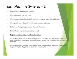 Man Machine Synergy - 2
 Strong Points of Automatic Systems
1. Work faster than man can think
2. Work consistently and predictably within the range of tasks allotted to them
3. Work quickly and efficiently with in their programmed range
4. Perform perfectly a large number of simple functions
5. Fault tolerant architecture can be provided
 Negative Consequences of Automatic Systems
1. Automatic systems reduce the human’s manual dexterity since they do this simple work in
most situations, reducing the ability of humans to take over functions when there is a
problem
2. Automatic systems perform much of their work independently, but do not free man of
responsibility for the performance of the overall system.
37
 