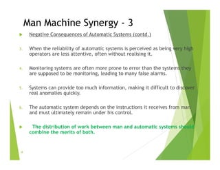 Man Machine Synergy - 3
 Negative Consequences of Automatic Systems (contd.)
3. When the reliability of automatic systems is perceived as being very high
operators are less attentive, often without realising it.
4. Monitoring systems are often more prone to error than the systems they
are supposed to be monitoring, leading to many false alarms.
5. Systems can provide too much information, making it difficult to discover
real anomalies quickly.
6. The automatic system depends on the instructions it receives from man
and must ultimately remain under his control.
 The distribution of work between man and automatic systems should
combine the merits of both.
38
 