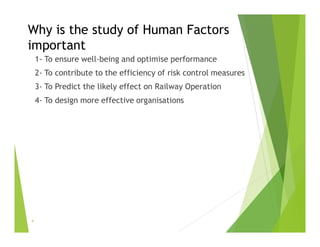 Why is the study of Human Factors
important
1- To ensure well-being and optimise performance
2- To contribute to the efficiency of risk control measures
3- To Predict the likely effect on Railway Operation
4- To design more effective organisations
4
 