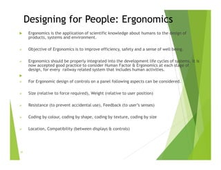 Designing for People: Ergonomics
 Ergonomics is the application of scientific knowledge about humans to the design of
products, systems and environment.
 Objective of Ergonomics is to improve efficiency, safety and a sense of well being.
 Ergonomics should be properly integrated into the development life cycles of systems. It is
now accepted good practice to consider Human Factor & Ergonomics at each stage of
design, for every railway related system that includes human activities.

 For Ergonomic design of controls on a panel following aspects can be considered.
 Size (relative to force required), Weight (relative to user position)
 Resistance (to prevent accidental use), Feedback (to user’s senses)
 Coding by colour, coding by shape, coding by texture, coding by size
 Location, Compatibility (between displays & controls)
41
 