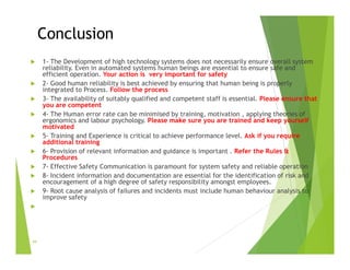 Conclusion
 1- The Development of high technology systems does not necessarily ensure overall system
reliability. Even in automated systems human beings are essential to ensure safe and
efficient operation. Your action is very important for safety
 2- Good human reliability is best achieved by ensuring that human being is properly
integrated to Process. Follow the process
 3- The availability of suitably qualified and competent staff is essential. Please ensure that
you are competent
 4- The Human error rate can be minimised by training, motivation , applying theories of
ergonomics and labour psychology. Please make sure you are trained and keep yourself
motivated
 5- Training and Experience is critical to achieve performance level. Ask if you require
additional training
 6- Provision of relevant information and guidance is important . Refer the Rules &
Procedures
 7- Effective Safety Communication is paramount for system safety and reliable operation
 8- Incident information and documentation are essential for the identification of risk and
encouragement of a high degree of safety responsibility amongst employees.
 9- Root cause analysis of failures and incidents must include human behaviour analysis to
improve safety

44
 