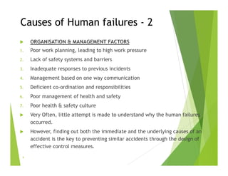 Causes of Human failures - 2
 ORGANISATION & MANAGEMENT FACTORS
1. Poor work planning, leading to high work pressure
2. Lack of safety systems and barriers
3. Inadequate responses to previous incidents
4. Management based on one way communication
5. Deficient co-ordination and responsibilities
6. Poor management of health and safety
7. Poor health & safety culture
 Very Often, little attempt is made to understand why the human failures
occurred.
 However, finding out both the immediate and the underlying causes of an
accident is the key to preventing similar accidents through the design of
effective control measures.
9
 