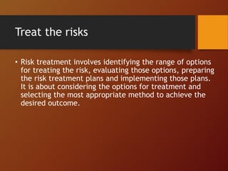 Treat the risks
• Risk treatment involves identifying the range of options
for treating the risk, evaluating those options, preparing
the risk treatment plans and implementing those plans.
It is about considering the options for treatment and
selecting the most appropriate method to achieve the
desired outcome.
 