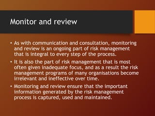 Monitor and review
• As with communication and consultation, monitoring
and review is an ongoing part of risk management
that is integral to every step of the process.
• It is also the part of risk management that is most
often given inadequate focus, and as a result the risk
management programs of many organisations become
irrelevant and ineffective over time.
• Monitoring and review ensure that the important
information generated by the risk management
process is captured, used and maintained.
 