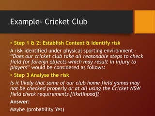 Example- Cricket Club
• Step 1 & 2: Establish Context & Identify risk
A risk identified under physical sporting environment -
“Does our cricket club take all reasonable steps to check
field for foreign objects which may result in injury to
players” would be considered as follows:
• Step 3 Analyse the risk
Is it likely that some of our club home field games may
not be checked properly or at all using the Cricket NSW
field check requirements [likelihood]?
Answer:
Maybe (probability Yes)
 