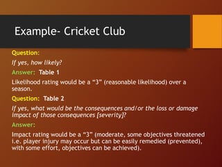 Example- Cricket Club
Question:
If yes, how likely?
Answer: Table 1
Likelihood rating would be a “3” (reasonable likelihood) over a
season.
Question: Table 2
If yes, what would be the consequences and/or the loss or damage
impact of those consequences [severity]?
Answer:
Impact rating would be a “3” (moderate, some objectives threatened
i.e. player injury may occur but can be easily remedied (prevented),
with some effort, objectives can be achieved).
 