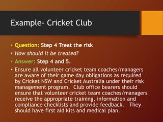 Example- Cricket Club
• Question: Step 4 Treat the risk
• How should it be treated?
• Answer: Step 4 and 5.
• Ensure all volunteer cricket team coaches/managers
are aware of their game day obligations as required
by Cricket NSW and Cricket Australia under their risk
management program. Club office bearers should
ensure that volunteer cricket team coaches/managers
receive the appropriate training, information and
compliance checklists and provide feedback. They
should have first aid kits and medical plan.
 