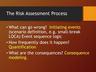 The Risk Assessment Process
• What can go wrong? Initiating events
(scenario definition, e.g. small-break
LOCA) Event sequence logic
• How frequently does it happen?
Quantification
• What are the consequences? Consequence
modeling.
 