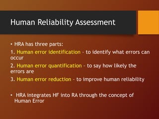 Human Reliability Assessment
• HRA has three parts:
1. Human error identification – to identify what errors can
occur
2. Human error quantification – to say how likely the
errors are
3. Human error reduction – to improve human reliability
• HRA integrates HF into RA through the concept of
Human Error
 