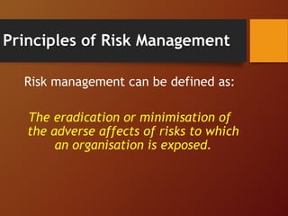 Principles of Risk Management
Risk management can be defined as:
The eradication or minimisation of
the adverse affects of risks to which
an organisation is exposed.
 