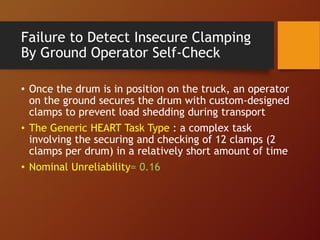 Failure to Detect Insecure Clamping
By Ground Operator Self-Check
• Once the drum is in position on the truck, an operator
on the ground secures the drum with custom-designed
clamps to prevent load shedding during transport
• The Generic HEART Task Type : a complex task
involving the securing and checking of 12 clamps (2
clamps per drum) in a relatively short amount of time
• Nominal Unreliability= 0.16
 