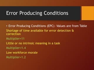 Error Producing Conditions
• Error Producing Conditions (EPC) –Values are from Table
Shortage of time available for error detection &
correction
Multiplier=11
Little or no intrinsic meaning in a task
Multiplier=1.4
Low workforce morale
Multiplier=1.2
 