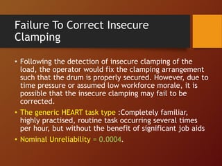 Failure To Correct Insecure
Clamping
• Following the detection of insecure clamping of the
load, the operator would fix the clamping arrangement
such that the drum is properly secured. However, due to
time pressure or assumed low workforce morale, it is
possible that the insecure clamping may fail to be
corrected.
• The generic HEART task type :Completely familiar,
highly practised, routine task occurring several times
per hour, but without the benefit of significant job aids
• Nominal Unreliability = 0.0004.
 