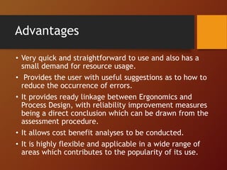 Advantages
• Very quick and straightforward to use and also has a
small demand for resource usage.
• Provides the user with useful suggestions as to how to
reduce the occurrence of errors.
• It provides ready linkage between Ergonomics and
Process Design, with reliability improvement measures
being a direct conclusion which can be drawn from the
assessment procedure.
• It allows cost benefit analyses to be conducted.
• It is highly flexible and applicable in a wide range of
areas which contributes to the popularity of its use.
 