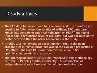Disadvantages
• The EPC data has never been fully released and it is therefore not
possible to fully review the validity of Williams EPC data base.
Kirwan has done some empirical validation on HEART and found
that it had "a reasonable level of accuracy" but was not necessarily
better or worse than the other techniques in the study.
• It relies to a high extent on expert opinion, first in the point
probabilities of human error, and also in the assessed proportion of
EPC effect. The final HEPs are therefore sensitive to both
optimistic and pessimistic assessors
• The interdependence of EPCs is not modelled in this methodology,
with the HEPs being multiplied directly. This assumption of
independence does not necessarily hold in a real situation.
 