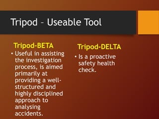 Tripod – Useable Tool
Tripod-BETA
• Useful in assisting
the investigation
process, is aimed
primarily at
providing a well-
structured and
highly disciplined
approach to
analysing
accidents.
Tripod-DELTA
• Is a proactive
safety health
check.
 
