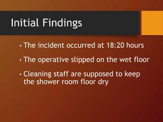 Initial Findings
• The incident occurred at 18:20 hours
• The operative slipped on the wet floor
• Cleaning staff are supposed to keep
the shower room floor dry
 