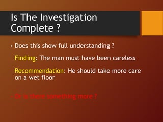 Is The Investigation
Complete ?
• Does this show full understanding ?
Finding: The man must have been careless
Recommendation: He should take more care
on a wet floor
• Or is there something more ?
 