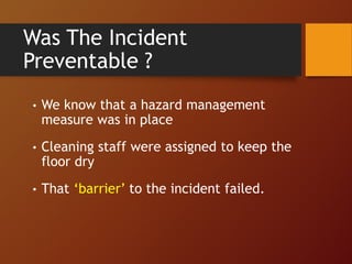 Was The Incident
Preventable ?
• We know that a hazard management
measure was in place
• Cleaning staff were assigned to keep the
floor dry
• That ‘barrier’ to the incident failed.
 