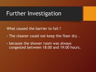 Further Investigation
What caused the barrier to fail ?
• The cleaner could not keep the floor dry .
• because the shower room was always
congested between 18:00 and 19:00 hours.
 