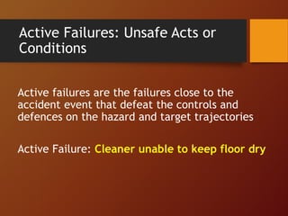 Active Failures: Unsafe Acts or
Conditions
Active failures are the failures close to the
accident event that defeat the controls and
defences on the hazard and target trajectories
Active Failure: Cleaner unable to keep floor dry
 