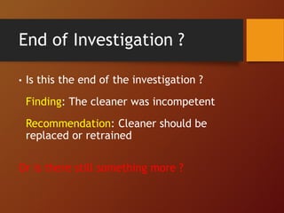 End of Investigation ?
• Is this the end of the investigation ?
Finding: The cleaner was incompetent
Recommendation: Cleaner should be
replaced or retrained
Or is there still something more ?
 