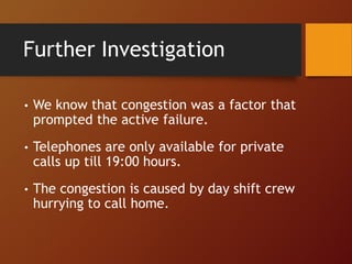 Further Investigation
• We know that congestion was a factor that
prompted the active failure.
• Telephones are only available for private
calls up till 19:00 hours.
• The congestion is caused by day shift crew
hurrying to call home.
 